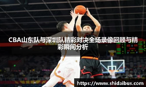CBA山东队与深圳队精彩对决全场录像回顾与精彩瞬间分析